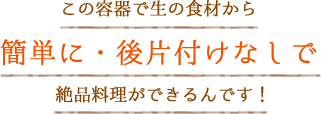 この容器で生の食材から簡単に・後片付けなしで絶品料理ができるんです！